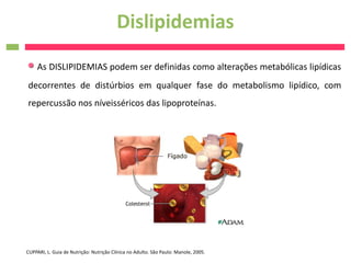 Dislipidemias
     As DISLIPIDEMIAS podem ser definidas como alterações metabólicas lipídicas
decorrentes de distúrbios em qualquer fase do metabolismo lipídico, com
repercussão nos níveisséricos das lipoproteínas.




CUPPARI, L. Guia de Nutrição: Nutrição Clínica no Adulto. São Paulo: Manole, 2005.
 