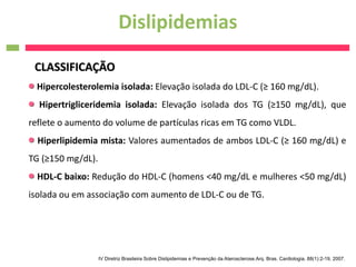 Dislipidemias
 CLASSIFICAÇÃO
 Hipercolesterolemia isolada: Elevação isolada do LDL-C (≥ 160 mg/dL).
  Hipertrigliceridemia isolada: Elevação isolada dos TG (≥150 mg/dL), que
reflete o aumento do volume de partículas ricas em TG como VLDL.
  Hiperlipidemia mista: Valores aumentados de ambos LDL-C (≥ 160 mg/dL) e
TG (≥150 mg/dL).
  HDL-C baixo: Redução do HDL-C (homens <40 mg/dL e mulheres <50 mg/dL)
isolada ou em associação com aumento de LDL-C ou de TG.




                   IV Diretriz Brasileira Sobre Dislipidemias e Prevenção da Aterosclerose.Arq. Bras. Cardiologia, 88(1):2-19, 2007.
 