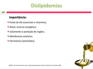 Dislipidemias
Importância:
 Fonte de AG essenciais e vitaminas;
 Maior reserva energética;
 Isolamento e proteção de orgãos;
 Membranas celulares;
 Hormônios (esteróides);




BRASIL, MS. Guia Alimentar para a População Brasileira. Brasília: Ministério da Saúde, 2006.
 