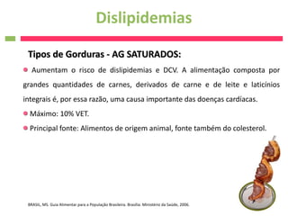Dislipidemias
 Tipos de Gorduras - AG SATURADOS:
   Aumentam o risco de dislipidemias e DCV. A alimentação composta por
grandes quantidades de carnes, derivados de carne e de leite e laticínios
integrais é, por essa razão, uma causa importante das doenças cardíacas.
  Máximo: 10% VET.
  Principal fonte: Alimentos de origem animal, fonte também do colesterol.




 BRASIL, MS. Guia Alimentar para a População Brasileira. Brasília: Ministério da Saúde, 2006.
 