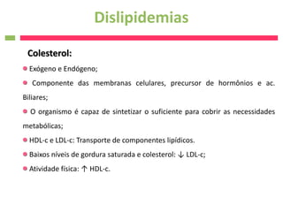 Dislipidemias
 Colesterol:
  Exógeno e Endógeno;
   Componente das membranas celulares, precursor de hormônios e ac.
Biliares;
  O organismo é capaz de sintetizar o suficiente para cobrir as necessidades
metabólicas;
  HDL-c e LDL-c: Transporte de componentes lipídicos.
  Baixos níveis de gordura saturada e colesterol: ↓ LDL-c;
  Atividade física: ↑ HDL-c.
 