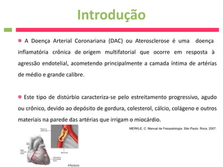 Introdução
  A Doença Arterial Coronariana (DAC) ou Aterosclerose é uma doença
inflamatória crônica de origem multifatorial que ocorre em resposta à
agressão endotelial, acometendo principalmente a camada íntima de artérias
de médio e grande calibre.


  Este tipo de distúrbio caracteriza-se pelo estreitamento progressivo, agudo
ou crônico, devido ao depósito de gordura, colesterol, cálcio, colágeno e outros
materiais na parede das artérias que irrigam o miocárdio.
                                            MERKLE, C. Manual de Fisiopatologia. São Paulo: Roca. 2007.
 