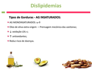 Dislipidemias
Tipos de Gorduras - AG INSATURADOS:
AG MONOINSATURADOS: ω-9
Oleo de oliva extra-virgem  Prensagem mecânica das azeitonas;
↓ oxidação LDL-c;
↑ antioxidantes;
Reduz risco de doenças.
 