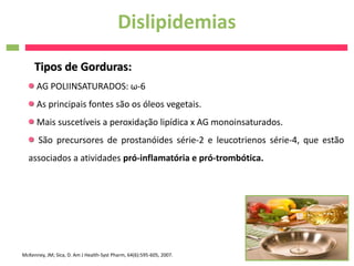 Dislipidemias
     Tipos de Gorduras:
      AG POLIINSATURADOS: ω-6
      As principais fontes são os óleos vegetais.
      Mais suscetíveis a peroxidação lipídica x AG monoinsaturados.
       São precursores de prostanóides série-2 e leucotrienos série-4, que estão
  associados a atividades pró-inflamatória e pró-trombótica.




McKenney, JM; Sica, D. Am J Health-Syst Pharm, 64(6):595-605, 2007.
 