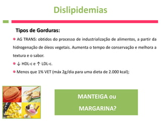Dislipidemias
 Tipos de Gorduras:
  AG TRANS: obtidos do processo de industrialização de alimentos, a partir da
hidrogenação de óleos vegetais. Aumenta o tempo de conservação e melhora a
textura e o sabor.
  ↓ HDL-c e ↑ LDL-c.
  Menos que 1% VET (máx 2g/dia para uma dieta de 2.000 kcal);




                                  MANTEIGA ou
                                   MARGARINA?
 