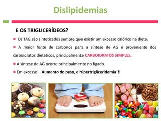 Dislipidemias
 E OS TRIGLICERÍDEOS?
  Os TAG são sintetizados sempre que existir um excesso calórico na dieta.
  A maior fonte de carbonos para a síntese de AG é proveniente dos
carboidratos dietéticos, principalmente CARBOIDRATOS SIMPLES.
 A síntese de AG ocorre principalmente no fígado.
 Em excesso... Aumento do peso, e hipertrigliceridemia!!!
 