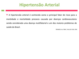 Hipertensão Arterial
  A hipertensão arterial é conhecida como o principal fator de risco para a
morbidade e mortalidade precoces causada por doenças cardiovasculares
sendo considerada uma doença multifatorial e um dos maiores problemas de
saúde do Brasil.
                                                    RENNER et al. RBAC, 40(4):261-266, 2008.
 