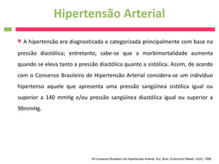 Hipertensão Arterial
  A hipertensão era diagnosticada e categorizada principalmente com base na
pressão diastólica; entretanto, sabe-se que a morbimortalidade aumenta
quando se eleva tanto a pressão diastólica quanto a sistólica. Assim, de acordo
com o Consenso Brasileiro de Hipertensão Arterial considera-se um indivíduo
hipertenso aquele que apresenta uma pressão sangüínea sistólica igual ou
superior a 140 mmHg e/ou pressão sangüínea diastólica igual ou superior a
90mmHg.




                              III Consenso Brasileiro de Hipertensão Arterial. Arq. Bras. Endocrinol Metab. 43(4), 1999.
 