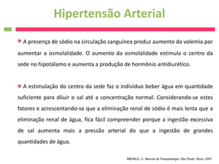 Hipertensão Arterial
  A presença de sódio na circulação sanguínea produz aumento da volemia por
aumentar a osmolalidade. O aumento da osmolalidade estimula o centro da
sede no hipotálamo e aumenta a produção de hormônio antidiurético.


  A estimulação do centro da sede faz o indivíduo beber água em quantidade
suficiente para diluir o sal até a concentração normal. Considerando-se estes
fatores e acrescentando-se que a eliminação renal de sódio é mais lenta que a
eliminação renal de água, fica fácil compreender porque a ingestão excessiva
de sal aumenta mais a pressão arterial do que a ingestão de grandes
quantidades de água.

                                           MERKLE, C. Manual de Fisiopatologia. São Paulo: Roca. 2007.
 