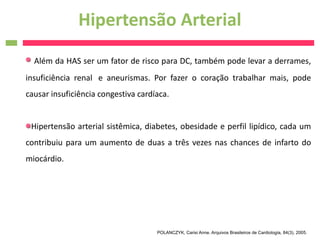 Hipertensão Arterial
  Além da HAS ser um fator de risco para DC, também pode levar a derrames,
insuficiência renal  e aneurismas. Por fazer o coração trabalhar mais, pode
causar insuficiência congestiva cardíaca.


 Hipertensão arterial sistêmica, diabetes, obesidade e perfil lipídico, cada um
contribuiu para um aumento de duas a três vezes nas chances de infarto do
miocárdio.




                                     POLANCZYK, Carisi Anne. Arquivos Brasileiros de Cardiologia, 84(3), 2005.
 