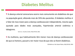 Diabetes Melitus
  A doença arterial coronariana ocorre mais comumente em diabéticos do que
na população geral, afetando mais de 55% dos pacientes. O diabetes mellitus é
o fator de risco maior para a doença cardiovascular independente, mesmo após
ajustada para idades mais avançadas, hipertensão arterial sistêmica e
tabagismo.
             GUS et al.. Arq Bras Cardiol, 78(2):478-83, 2002.



  As mulheres, que habitualmente têm menor risco de doença cardiovascular
do que os homens, passam a ter maior risco do que eles se forem diabéticas.
                                                                 SCHAAN et al. Rev Saúde Pública, 38(4):529-36, 2004.
 