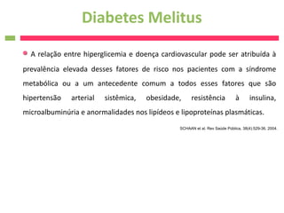 Diabetes Melitus
  A relação entre hiperglicemia e doença cardiovascular pode ser atribuída à
prevalência elevada desses fatores de risco nos pacientes com a síndrome
metabólica ou a um antecedente comum a todos esses fatores que são
hipertensão   arterial   sistêmica,   obesidade,      resistência            à       insulina,
microalbuminúria e anormalidades nos lipídeos e lipoproteínas plasmáticas.
                                                SCHAAN et al. Rev Saúde Pública, 38(4):529-36, 2004.
 