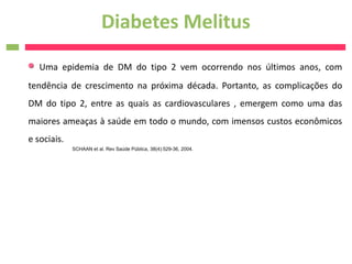 Diabetes Melitus
   Uma epidemia de DM do tipo 2 vem ocorrendo nos últimos anos, com
tendência de crescimento na próxima década. Portanto, as complicações do
DM do tipo 2, entre as quais as cardiovasculares , emergem como uma das
maiores ameaças à saúde em todo o mundo, com imensos custos econômicos
e sociais.
             SCHAAN et al. Rev Saúde Pública, 38(4):529-36, 2004.
 