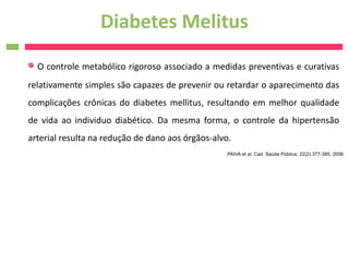 Diabetes Melitus
  O controle metabólico rigoroso associado a medidas preventivas e curativas
relativamente simples são capazes de prevenir ou retardar o aparecimento das
complicações crônicas do diabetes mellitus, resultando em melhor qualidade
de vida ao individuo diabético. Da mesma forma, o controle da hipertensão
arterial resulta na redução de dano aos órgãos-alvo.
                                                   PAIVA et al. Cad. Saúde Pública, 22(2):377-385, 2006.
 