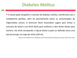 Diabetes Melitus
  O álcool pode atrapalhar o controle do diabetes mellitus, interferindo com o
metabolismo glicídico, além de possivelmente elevar as concentrações de
triglicerídeos séricos. A American Heart Association sugere para limitar o
consumo de álcool a um drink diário para mulheres e dois drinks diários para
homens. Um drink correponde a 14g de álcool e pode ser definido como uma
lata de cerveja, um copo de vinho (120 ml).
              RIQUE, Ana B.R; SOARES, Eliane A; MEIRELLES, Carla M. Revista Brasileira de Medicina do Esporte, 8(6): 244-254, 2002.
 