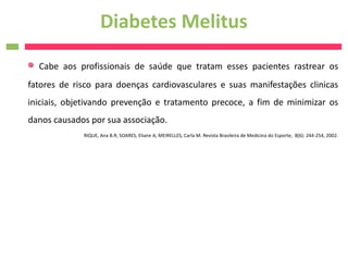 Diabetes Melitus
  Cabe aos profissionais de saúde que tratam esses pacientes rastrear os
fatores de risco para doenças cardiovasculares e suas manifestações clinicas
iniciais, objetivando prevenção e tratamento precoce, a fim de minimizar os
danos causados por sua associação.
             RIQUE, Ana B.R; SOARES, Eliane A; MEIRELLES, Carla M. Revista Brasileira de Medicina do Esporte, 8(6): 244-254, 2002.
 