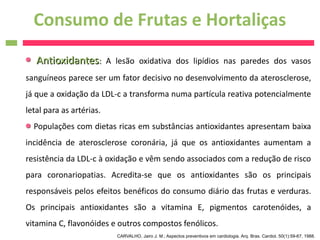 Consumo de Frutas e Hortaliças
   Antioxidantes:         A lesão oxidativa dos lipídios nas paredes dos vasos
sanguíneos parece ser um fator decisivo no desenvolvimento da aterosclerose,
já que a oxidação da LDL-c a transforma numa partícula reativa potencialmente
letal para as artérias.
  Populações com dietas ricas em substâncias antioxidantes apresentam baixa
incidência de aterosclerose coronária, já que os antioxidantes aumentam a
resistência da LDL-c à oxidação e vêm sendo associados com a redução de risco
para coronariopatias. Acredita-se que os antioxidantes são os principais
responsáveis pelos efeitos benéficos do consumo diário das frutas e verduras.
Os principais antioxidantes são a vitamina E, pigmentos carotenóides, a
vitamina C, flavonóides e outros compostos fenólicos.
                            CARVALHO, Jairo J. M.; Aspectos preventivos em cardiologia. Arq. Bras. Cardiol. 50(1):59-67, 1988.
 