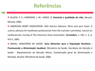 Referências
  ALLSEN, P. E.; HARRISON, J. M.; VANCE, B. Exercício e qualidade de vida. Barueri:
Manole, 2000.
  AMERICAN HEART ASSOCIATION. AHA Science Advisory. Wine and your heart. A
science advisory for healthcare professionals from the nutrition committee, council on
cardiovascular nursing of The American Heart Association. Circulation, v. 103, n. 3, p.
472-5, 2001.
  BRASIL, MINISTÉRIO DA SAÚDE. Guia Alimentar para a População Brasileira -
Promovendo a Alimentação Saudável. Ministério da Saúde, Secretaria de Atenção à
Saúde - Departamento de Atenção Básica: Coordenação geral de Alimentação e
Nutrição. Brasília: Ministério da Saúde, 2006.
 
