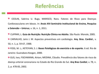 Referências
   CEOLIN, Sabrina U. Bugs; MARISCO, Nara. Fatores de Risco para Doenças
Cardiovasculares em Idosos. In: Anais XVI Seminário Institucional de Ensino, Pesquisa
e Extensão – Unicruz, v. 16, n. 1, 2011.

  CUPPARI, L. Guia de Nutrição: Nutrição Clínica no Adulto. São Paulo: Manole, 2005.
  CARVALHO, Jairo J. M. Aspectos preventivos em cardiologia. Arq. Bras. Cardiol., v.
50, n. 1, p. 59-67, 1988.
  FOSS, M. L.; KETEYIAN, S. J. Bases fisiológicas do exercício e do esporte. 6 ed. Rio de
Janeiro: Guanabara Koogan, 2000.
  GUS, Ises; FISCHMANN, Airton; MEDINA, Cláudio. Prevalência dos fatores de risco da
doença arterial coronariana no Estado do Rio Grande do Sul. Arq Bras Cardiol, v. 78, n.
2, p. 478-83, 2002.
 