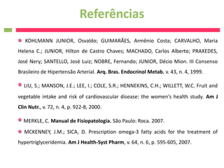 Referências
   KOHLMANN JUNIOR, Osvaldo; GUIMARÃES, Armênio Costa; CARVALHO, Maria
Helena C.; JUNIOR, Hilton de Castro Chaves; MACHADO, Carlos Alberto; PRAXEDES,
José Nery; SANTELLO, José Luiz; NOBRE, Fernando; JUNIOR, Décio Mion. III Consenso
Brasileiro de Hipertensão Arterial. Arq. Bras. Endocrinol Metab. v. 43, n. 4, 1999.

  LIU, S.; MANSON, J.E.; LEE, I.; COLE, S.R.; HENNEKINS, C.H.; WILLETT, W.C. Fruit and
vegetable intake and risk of cardiovascular disease: the women's health study. Am J
Clin Nutr., v. 72, n. 4, p. 922-8, 2000.

  MERKLE, C. Manual de Fisiopatologia. São Paulo: Roca. 2007.
  MCKENNEY, J.M.; SICA, D. Prescription omega-3 fatty acids for the treatment of
hypertriglyceridemia. Am J Health-Syst Pharm, v. 64, n. 6, p. 595-605, 2007.
 