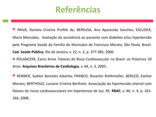 Referências
   PAIVA, Daniela Cristina Profitti de; BERSUSA, Ana Aparecida Sanches; ESCUDER,
Maria Mercedes. Avaliação da assistência ao paciente com diabetes e/ou hipertensão
pelo Programa Saúde da Família do Município de Francisco Morato, São Paulo, Brasil.
Cad. Saúde Pública, Rio de Janeiro, v. 22, n. 2, p. 377-385, 2006.
  POLANCZYK, Carisi Anne. Fatores de Risco Cardiovascular no Brasil: os Próximos 50
Anos. Arquivos Brasileiros de Cardiologia, v. 84, n. 3, 2005.

  RENNER, Suélen Barcelos Astarita; FRANCO, Rosecler Riethmüller; BERLEZI, Evelise
Moraes; BERTHOLO, Luciane Cristina Bertholo. Associação da hipertensão arterial com
fatores de riscos cardiovasculares em hipertensos de Ijuí, RS. RBAC, v. 40, n. 4, p. 261-
266, 2008.
 
