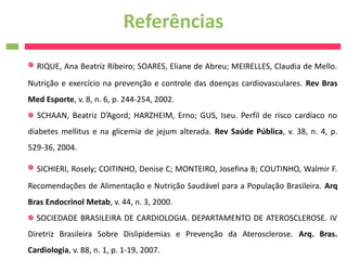 Referências
  RIQUE, Ana Beatriz Ribeiro; SOARES, Eliane de Abreu; MEIRELLES, Claudia de Mello.
Nutrição e exercício na prevenção e controle das doenças cardiovasculares. Rev Bras
Med Esporte, v. 8, n. 6, p. 244-254, 2002.
  SCHAAN, Beatriz D’Agord; HARZHEIM, Erno; GUS, Iseu. Perfil de risco cardíaco no
diabetes mellitus e na glicemia de jejum alterada. Rev Saúde Pública, v. 38, n. 4, p.
529-36, 2004.

  SICHIERI, Rosely; COITINHO, Denise C; MONTEIRO, Josefina B; COUTINHO, Walmir F.
Recomendações de Alimentação e Nutrição Saudável para a População Brasileira. Arq
Bras Endocrinol Metab, v. 44, n. 3, 2000.
  SOCIEDADE BRASILEIRA DE CARDIOLOGIA. DEPARTAMENTO DE ATEROSCLEROSE. IV
Diretriz Brasileira Sobre Dislipidemias e Prevenção da Aterosclerose. Arq. Bras.
Cardiologia, v. 88, n. 1, p. 1-19, 2007.
 