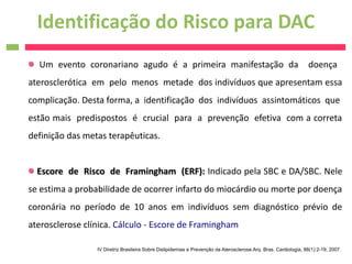 Identificação do Risco para DAC
  Um evento coronariano agudo é a primeira manifestação da                                                        doença
aterosclerótica em pelo menos metade dos indivíduos que apresentam essa
complicação. Desta forma, a identificação dos indivíduos assintomáticos que
estão mais predispostos é crucial para a prevenção efetiva com a correta
definição das metas terapêuticas.


  Escore de Risco de Framingham (ERF): Indicado pela SBC e DA/SBC. Nele
se estima a probabilidade de ocorrer infarto do miocárdio ou morte por doença
coronária no período de 10 anos em indivíduos sem diagnóstico prévio de
aterosclerose clínica. Cálculo - Escore de Framingham

                 IV Diretriz Brasileira Sobre Dislipidemias e Prevenção da Aterosclerose.Arq. Bras. Cardiologia, 88(1):2-19, 2007.
 