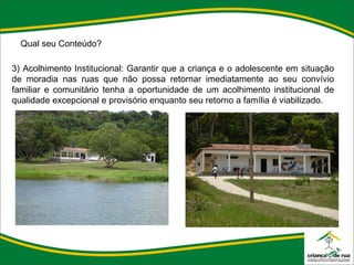 Qual seu Conteúdo? 3) Acolhimento Institucional: Garantir que a criança e o adolescente em situação de moradia nas ruas que não possa retornar imediatamente ao seu convívio familiar e comunitário tenha a oportunidade de um acolhimento institucional de qualidade excepcional e provisório enquanto seu retorno a família é viabilizado. 