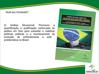 Qual seu Conteúdo?   4) Análise Situacional: Promover a quantificação e qualificação continuada do público em foco para subsidiar e viabilizar políticas públicas e o monitoramento da evolução do enfrentamento a está  problemática no Brasil. 