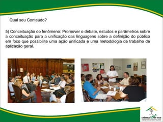 Qual seu Conteúdo? 5) Conceituação do fenômeno: Promover o debate, estudos e parâmetros sobre a conceituação para a unificação das linguagens sobre a definição do público em foco que possibilite uma ação unificada e uma metodologia de trabalho de aplicação geral. 