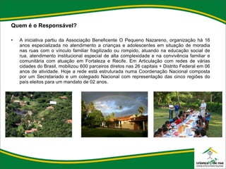 Quem é o Responsável?   A iniciativa partiu da Associação Beneficente O Pequeno Nazareno, organização há 16 anos especializada no atendimento a crianças e adolescentes em situação de moradia nas ruas com o vínculo familiar fragilizado ou rompido, atuando na educação social de rua, atendimento institucional especial de alta complexidade e na convivência familiar e comunitária com atuação em Fortaleza e Recife. Em Articulação com redes de várias cidades do Brasil, mobilizou 600 parceiros diretos nas 26 capitais + Distrito Federal em 06 anos de atividade. Hoje a rede está estruturada numa Coordenação Nacional composta por um Secretariado e um colegiado Nacional com representação das cinco regiões do país eleitos para um mandato de 02 anos. 