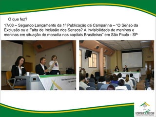 O que fez? 17/08 – Segundo Lançamento da 1º Publicação da Campanha – “O Senso da Exclusão ou a Falta de Inclusão nos Sensos? A Invisibilidade de meninos e meninas em situação de moradia nas capitais Brasileiras” em São Paulo - SP 