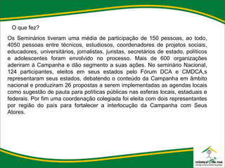O que fez? Os Seminários tiveram uma média de participação de 150 pessoas, ao todo, 4050 pessoas entre técnicos, estudiosos, coordenadores de projetos sociais, educadores, universitários, jornalistas, juristas, secretários de estado, políticos e adolescentes foram envolvido no processo. Mais de 600 organizações aderiram à Campanha e dão segmento a suas ações. No seminário Nacional, 124 participantes, eleitos em seus estados pelo Fórum DCA e CMDCA,s representaram seus estados, debatendo o conteúdo da Campanha em âmbito nacional e produziram 26 propostas a serem implementadas as agendas locais como sugestão de pauta para políticas públicas nas esferas locais, estaduais e federais. Por fim uma coordenação colegiada foi eleita com dois representantes por região do país para fortalecer a interlocução da Campanha com Seus Atores. 