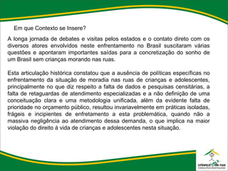 Em que Contexto se Insere? A longa jornada de debates e visitas pelos estados e o contato direto com os diversos atores envolvidos neste enfrentamento no Brasil suscitaram várias questões e apontaram importantes saídas para a concretização do sonho de um Brasil sem crianças morando nas ruas.   Esta articulação histórica constatou que a ausência de políticas específicas no enfrentamento da situação de moradia nas ruas de crianças e adolescentes, principalmente no que diz respeito a falta de dados e pesquisas censitárias, a falta de retaguardas de atendimento especializadas e a não definição de uma conceituação clara e uma metodologia unificada, além da evidente falta de prioridade no orçamento público, resultou invariavelmente em práticas isoladas, frágeis e incipientes de enfretamento a esta problemática, quando não a massiva negligência ao atendimento dessa demanda, o que implica na maior violação do direito à vida de crianças e adolescentes nesta situação. 