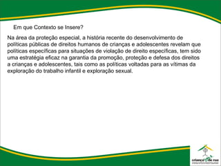 Em que Contexto se Insere? Na área da proteção especial, a história recente do desenvolvimento de políticas públicas de direitos humanos de crianças e adolescentes revelam que políticas específicas para situações de violação de direito específicas, tem sido uma estratégia eficaz na garantia da promoção, proteção e defesa dos direitos a crianças e adolescentes, tais como as políticas voltadas para as vítimas da exploração do trabalho infantil e exploração sexual. 