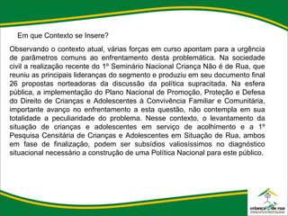 Em que Contexto se Insere? Observando o contexto atual, várias forças em curso apontam para a urgência de parâmetros comuns ao enfrentamento desta problemática. Na sociedade civil a realização recente do 1º Seminário Nacional Criança Não é de Rua, que reuniu as principais lideranças do segmento e produziu em seu documento final 26 propostas norteadoras da discussão da política supracitada. Na esfera pública, a implementação do Plano Nacional de Promoção, Proteção e Defesa do Direito de Crianças e Adolescentes à Convivência Familiar e Comunitária, importante avanço no enfrentamento a esta questão, não contempla em sua totalidade a peculiaridade do problema. Nesse contexto, o levantamento da situação de crianças e adolescentes em serviço de acolhimento e a 1º Pesquisa Censitária de Crianças e Adolescentes em Situação de Rua, ambos em fase de finalização, podem ser subsídios valiosíssimos no diagnóstico situacional necessário a construção de uma Política Nacional para este público. 