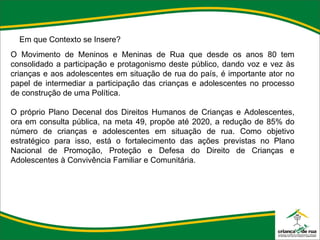 Em que Contexto se Insere? O Movimento de Meninos e Meninas de Rua que desde os anos 80 tem consolidado a participação e protagonismo deste público, dando voz e vez às crianças e aos adolescentes em situação de rua do país, é importante ator no papel de intermediar a participação das crianças e adolescentes no processo de construção de uma Política.    O próprio Plano Decenal dos Direitos Humanos de Crianças e Adolescentes, ora em consulta pública, na meta 49, propõe até 2020, a redução de 85% do número de crianças e adolescentes em situação de rua. Como objetivo estratégico para isso, está o fortalecimento das ações previstas no Plano Nacional de Promoção, Proteção e Defesa do Direito de Crianças e Adolescentes à Convivência Familiar e Comunitária. 