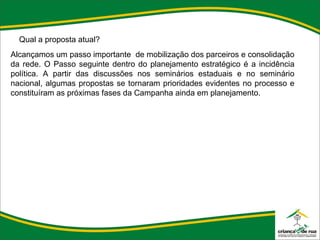 Qual a proposta atual? Alcançamos um passo importante  de mobilização dos parceiros e consolidação da rede. O Passo seguinte dentro do planejamento estratégico é a incidência política. A partir das discussões nos seminários estaduais e no seminário nacional, algumas propostas se tornaram prioridades evidentes no processo e constituíram as próximas fases da Campanha ainda em planejamento. 