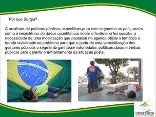 Por que Surgiu?   A ausência de políticas públicas específicas para este segmento no país, assim como a inexistência de dados quantitativos sobre o fenômeno fez suscitar a necessidade de uma mobilização que pautasse na agenda oficial a temática e dando visibilidade ao problema para que a partir de uma sensibilização dos gestores públicos o segmento ganhasse notoriedade, políticas claras e verbas públicas para garantir o enfrentamento da situação posta. 