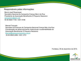 Responsáveis pelas informações: Bernd Josef Rosemeyer Secretário Nacional da Campanha Criança Não é de Rua Presidente da Associação Beneficente O Pequeno Nazareno [email_address] 55 85 8829 1155 / 3341 8186 Manoel Torquato Secretário de finanças da Campanha Nacional Criança Não é de Rua Coordenação de desenvolvimento Institucional e sustentabilidade da Associação Beneficente O Pequeno Nazareno [email_address] 55 85 8828 2288 / 3031 3751 Fortaleza, 09 de dezembro de 2010. 
