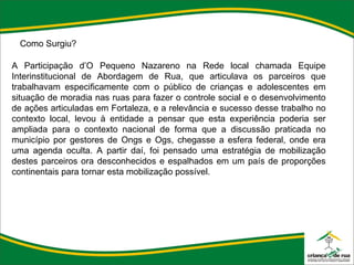 Como Surgiu? A Participação d’O Pequeno Nazareno na Rede local chamada Equipe Interinstitucional de Abordagem de Rua, que articulava os parceiros que trabalhavam especificamente com o público de crianças e adolescentes em situação de moradia nas ruas para fazer o controle social e o desenvolvimento de ações articuladas em Fortaleza, e a relevância e sucesso desse trabalho no contexto local, levou à entidade a pensar que esta experiência poderia ser ampliada para o contexto nacional de forma que a discussão praticada no município por gestores de Ongs e Ogs, chegasse a esfera federal, onde era uma agenda oculta. A partir daí, foi pensado uma estratégia de mobilização destes parceiros ora desconhecidos e espalhados em um país de proporções continentais para tornar esta mobilização possível.  