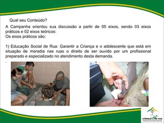 Qual seu Conteúdo? A Campanha orientou sua discussão a partir de 05 eixos, sendo 03 eixos práticos e 02 eixos teóricos: Os eixos práticos são:    1) Educação Social de Rua: Garantir a Criança e o adolescente que está em situação de moradia nas ruas o direito de ser ouvido por um profissional preparado e especializado no atendimento desta demanda. . 