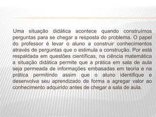 Uma situação didática acontece quando construímos
perguntas para se chegar a resposta do problema. O papel
do professor é levar o aluno a construir conhecimentos
através de perguntas que o estimula a construção. Por está
respaldada em questões científicas, na ciência matemática
a situação didática permite que a prática em sala de aula
seja permeada de informações embasadas em teoria e na
prática permitindo assim que o aluno identifique e
desenvolva seu aprendizado de forma a agregar valor ao
conhecimento adquirido antes de chegar a sala de aula.
 