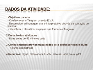 DADOS DA ATIVIDADE:
1.Objetivos da aula:
- Confeccionar o Tangram usando E.V.A.
- Desenvolver a linguagem oral e interpretativa através da contação de
história;
- Identificar e classificar as peças que formam o Tangram
2.Duração das atividades
- Duas aulas de 55 minutos cada
3.Conhecimentos prévios trabalhados pelo professor com o aluno:
- Figuras geométricas
4.Recursos: régua, calculadora, E.V.A., tesoura, lápis preto, pilot .
 