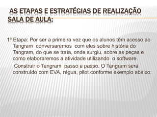 AS ETAPAS E ESTRATÉGIAS DE REALIZAÇÃO
SALA DE AULA:
1ª Etapa: Por ser a primeira vez que os alunos têm acesso ao
Tangram conversaremos com eles sobre história do
Tangram, do que se trata, onde surgiu, sobre as peças e
como elaboraremos a atividade utilizando o software.
Construir o Tangram passo a passo. O Tangram será
construído com EVA, régua, pilot conforme exemplo abaixo:
 