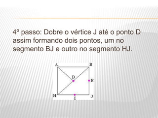 4º passo: Dobre o vértice J até o ponto D
assim formando dois pontos, um no
segmento BJ e outro no segmento HJ.
 