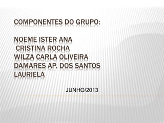 COMPONENTES DO GRUPO:
NOEME ISTER ANA
CRISTINA ROCHA
WILZA CARLA OLIVEIRA
DAMARES AP. DOS SANTOS
LAURIELA
JUNHO/2013
 