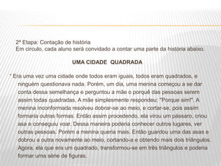 2ª Etapa: Contação de história
Em circulo, cada aluno será convidado a contar uma parte da história abaixo.
UMA CIDADE QUADRADA
“ Era uma vez uma cidade onde todos eram iguais, todos eram quadrados, e
ninguém questionava nada. Porém, um dia, uma menina começou a se dar
conta dessa semelhança e perguntou a mãe o porquê das pessoas serem
assim todas quadradas. A mãe simplesmente respondeu: "Porque sim!". A
menina inconformada resolveu dobrar-se ao meio, e cortar-se, pois assim
formaria outras formas. Então assim procedendo, ela virou um pássaro, criou
asa e conseguiu voar. Dessa maneira poderia conhecer outros lugares, ver
outras pessoas. Porém a menina queria mais. Então guardou uma das asas e
dobrou a outra novamente ao meio, cortando-a e obtendo mais dois triângulos.
Agora, ela que era um quadrado, transformou-se em três triângulos e poderia
formar uma série de figuras.
 