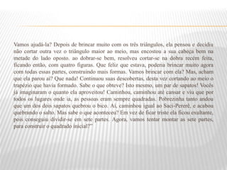Vamos ajudá-la? Depois de brincar muito com os três triângulos, ela pensou e decidiu
não cortar outra vez o triângulo maior ao meio, mas encostou a sua cabeça bem na
metade do lado oposto. ao dobrar-se bem, resolveu cortar-se na dobra recém feita,
ficando então, com quatro figuras. Que feliz que estava, poderia brincar muito agora
com todas essas partes, construindo mais formas. Vamos brincar com ela? Mas, acham
que ela parou aí? Que nada! Continuou suas descobertas, desta vez cortando ao meio o
trapézio que havia formado. Sabe o que obteve? Isto mesmo, um par de sapatos! Vocês
já imaginaram o quanto ela aproveitou! Caminhou, caminhou até cansar e viu que por
todos os lugares onde ia, as pessoas eram sempre quadradas. Pobrezinha tanto andou
que um dos dois sapatos quebrou o bico. Aí, caminhou igual ao Saci-Pererê, e acabou
quebrando o salto. Mas sabe o que aconteceu? Em vez de ficar triste ela ficou exultante,
pois conseguiu dividir-se em sete partes. Agora, vamos tentar montar as sete partes,
para construir o quadrado inicial?”
 
