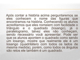Após contar a história acima perguntaremos se
eles conhecem o nome das figuras que
encontramos na história. Conhecendo os alunos
acreditamos que eles nomeiem com facilidade o
triângulo e o quadrado (losango), já o
paralelogramo, talvez eles não conheçam,
sendo necessário você apresentar. Pode ser
que os alunos apontem o quadrado como sendo
um losango, mostre que realmente ele é um
losango (quadrilátero com todos os lados de
mesma medida), porém, como todos os ângulos
são retos ele também é um quadrado.
 